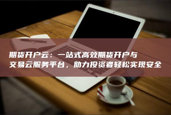一站式高效期貨開戶與交易云服務(wù)平臺(tái)