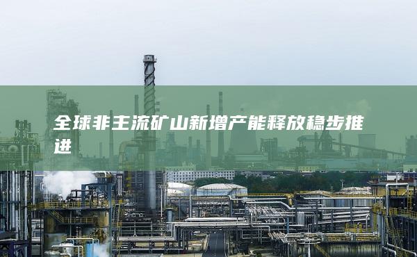 全球非主流礦山新增產(chǎn)能釋放穩(wěn)步推進